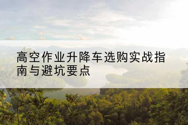 瓮安升降车怎么选-高空作业升降车选购实战指南与避坑要点