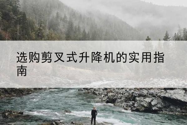 瓮安剪叉式升降机怎么选-选购剪叉式升降机的实用指南