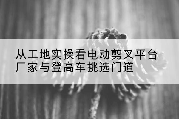 瓮安电动剪叉升降平台厂家-从工地实操看电动剪叉平台厂家与登高车挑选门道