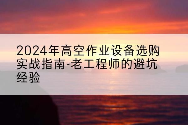 瓮安高空作业升降机厂家推荐-2024年高空作业设备选购实战指南-老工程师的避坑经验