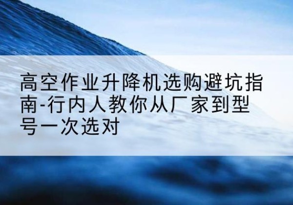 瓮安升降平台厂家-高空作业升降机选购避坑指南-行内人教你从厂家到型号一次选对