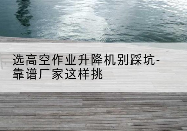 瓮安剪叉式升降机厂家-选高空作业升降机别踩坑-靠谱厂家这样挑