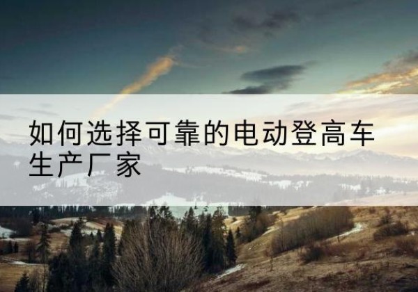 瓮安电动登高车厂家-如何选择可靠的电动登高车生产厂家