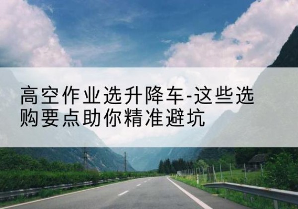 瓮安升降车厂家-高空作业选升降车-这些选购要点助你*避坑