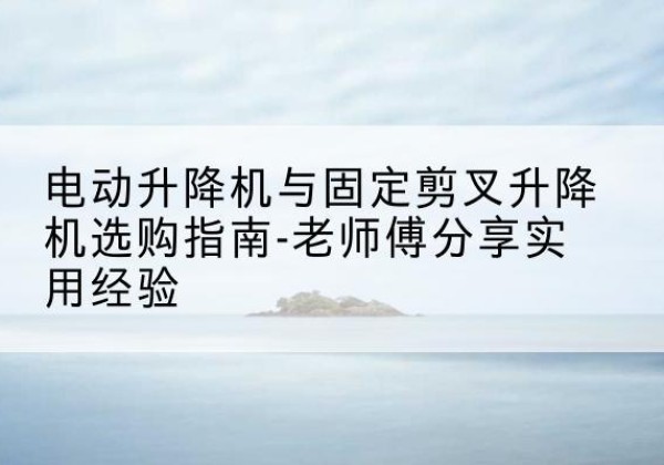 瓮安电动升降机怎么选-电动升降机与固定剪叉升降机选购指南-老师傅分享实用经验