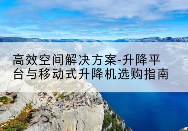 瓮安升降平台厂家-*空间解决方案-升降平台与移动式升降机选购指南