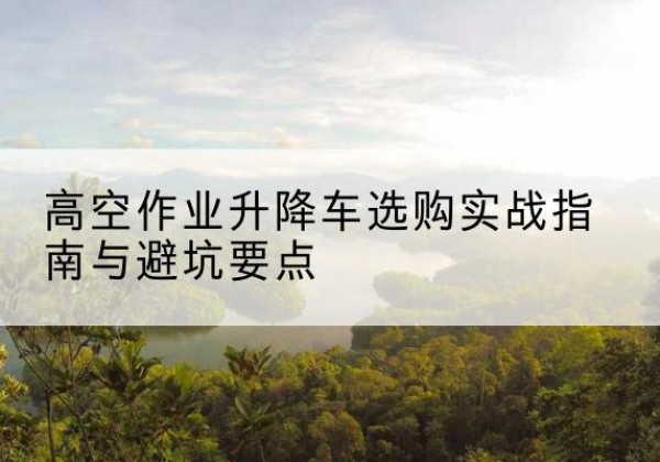瓮安升降车怎么选-高空作业升降车选购实战指南与避坑要点