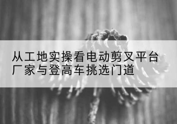 瓮安电动剪叉升降平台厂家-从工地实操看电动剪叉平台厂家与登高车挑选门道