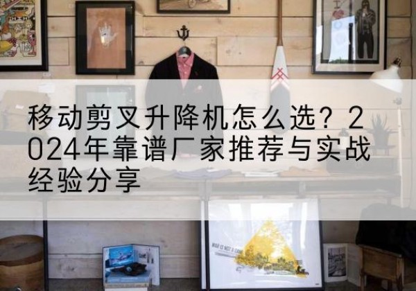 瓮安升降平台厂家推荐-移动剪叉升降机怎么选？2024年靠谱厂家推荐与实战经验分享