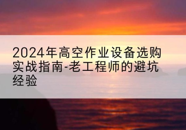 瓮安高空作业升降机厂家推荐-2024年高空作业设备选购实战指南-老工程师的避坑经验